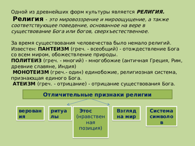 Одной из древнейших форм культуры является РЕЛИГИЯ.  Религия - это мировоззрение и мироощущение, а также соответствующее поведение, основанное на вере в существование Бога или богов, сверхъестественное.  За время существования человечества было немало религий. Известен: ПАНТЕИЗМ (греч. - всеобщий) - отождествление Бога со всем миром, обожествление природы. ПОЛИТЕИЗ (греч. - многий) - многобожие (античная Греция, Рим, древние славяне, Индия)  МОНОТЕИЗМ (греч.- один) единобожие, религиозная система, признающая единого Бога.  АТЕИЗМ (греч. - отрицание) - отрицание существования Бога. Отличительные признаки религии верования ритуалы Этос (нравственная позиция) Взгляд на мир Система символов 