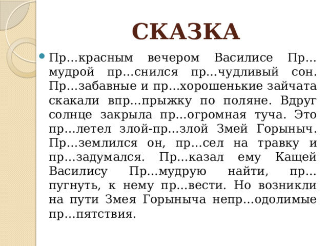 СКАЗКА Пр…красным вечером Василисе Пр…мудрой пр…снился пр…чудливый сон. Пр…забавные и пр…хорошенькие зайчата скакали впр…прыжку по поляне. Вдруг солнце закрыла пр…огромная туча. Это пр…летел злой-пр…злой Змей Горыныч. Пр…землился он, пр…сел на травку и пр…задумался. Пр…казал ему Кащей Василису Пр…мудрую найти, пр…пугнуть, к нему пр…вести. Но возникли на пути Змея Горыныча непр…одолимые пр…пятствия. 