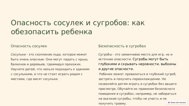  Опасность сосулек и сугробов: как обезопасить ребенка Опасность сосулек Безопасность в сугробах Сосульки - это скопление льда, которое может быть очень опасным. Они могут падать с крыш, балконов и деревьев, травмируя прохожих. Научите детей, что нельзя подходить к зданиям с сосульками, и что не стоит играть рядом с местами, где висят сосульки. Сугробы - это заманчивое место для игр, но и источник опасности. Сугробы могут быть глубокими и скрывать неровности, выбоины и другие опасности.  Ребенок может провалиться в глубокий сугроб, застрять и получить переохлаждение. Не позволяйте детям играть в сугробах без вашего присмотра. Обучайте их правилам безопасного поведения в сугробах, например, не забираться на высокие сугробы, чтобы не упасть и не получить травму. 