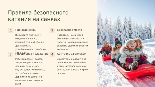  Правила безопасного катания на санках Прочные санки Безопасное место 1 2 Катайтесь на санках в безопасных местах: на пологих, хорошо видимых склонах, сдали от дорог и водоемов. Выбирайте прочные и надежные санки с крепкой спинкой .Санки должны быть устойчивыми и с удобным сиденьем. Правильное положение Контроль за спуском 3 4 Ребёнок должен сидеть лицом вперёд и всегда держать руки и ноги внутри санок.  Убедитесь, что ребенок крепко держится за санки, не вылезает и не отпускает руки. Внимательно следите за спусками, не позволяйте детям кататься слишком быстро или близко к краю склона. 