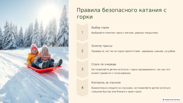  Правила безопасного катания с горки Выбор горки Выбирайте пологие горки с мягким, ровным покрытием. Осмотр трассы Проверьте, нет ли на горке препятствий - деревьев, камней, сугробов. Спуск по очереди Не позволяйте детям кататься с горки одновременно, так как это может привести к столкновению. Контроль за спуском Внимательно следите за спусками, не позволяйте детям кататься слишком быстро или близко к краю горки. 