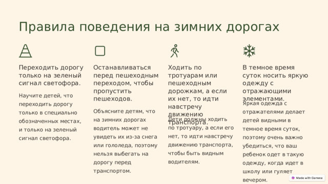  Правила поведения на зимних дорогах Переходить дорогу только на зеленый сигнал светофора. Останавливаться перед пешеходным переходом, чтобы пропустить пешеходов. Ходить по тротуарам или пешеходным дорожкам, а если их нет, то идти навстречу движению транспорта. В темное время суток носить яркую одежду с отражающими элементами. Научите детей, что переходить дорогу только в специально обозначенных местах, и только на зеленый сигнал светофора. Яркая одежда с отражателями делает детей видными в темное время суток, поэтому очень важно убедиться, что ваш ребенок одет в такую одежду, когда идет в школу или гуляет вечером. Объясните детям, что на зимних дорогах водитель может не увидеть их из-за снега или гололеда, поэтому нельзя выбегать на дорогу перед транспортом. Дети должны ходить по тротуару, а если его нет, то идти навстречу движению транспорта, чтобы быть видным водителям. 