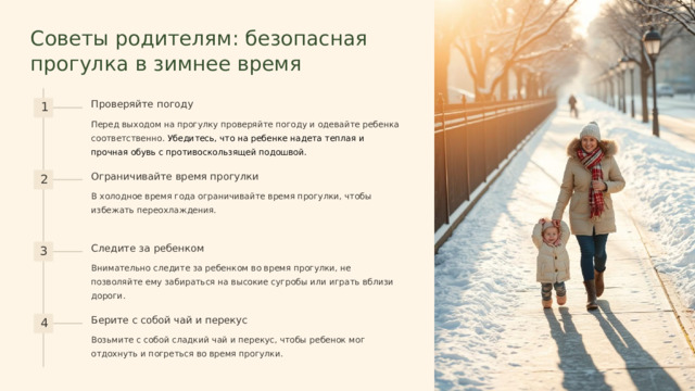  Советы родителям: безопасная прогулка в зимнее время Проверяйте погоду 1 Перед выходом на прогулку проверяйте погоду и одевайте ребенка соответственно. Убедитесь, что на ребенке надета теплая и прочная обувь с противоскользящей подошвой. Ограничивайте время прогулки 2 В холодное время года ограничивайте время прогулки, чтобы избежать переохлаждения. Следите за ребенком 3 Внимательно следите за ребенком во время прогулки, не позволяйте ему забираться на высокие сугробы или играть вблизи дороги. Берите с собой чай и перекус 4 Возьмите с собой сладкий чай и перекус, чтобы ребенок мог отдохнуть и погреться во время прогулки. 