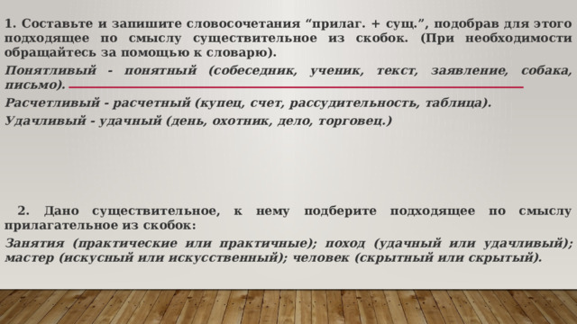 1. Составьте и запишите словосочетания “прилаг. + сущ.”, подобрав для этого подходящее по смыслу существительное из скобок. (При необходимости обращайтесь за помощью к словарю). Понятливый - понятный (собеседник, ученик, текст, заявление, собака, письмо). Расчетливый - расчетный (купец, счет, рассудительность, таблица). Удачливый - удачный (день, охотник, дело, торговец.)      2. Дано существительное, к нему подберите подходящее по смыслу прилагательное из скобок: Занятия (практические или практичные); поход (удачный или удачливый); мастер (искусный или искусственный); человек (скрытный или скрытый). 
