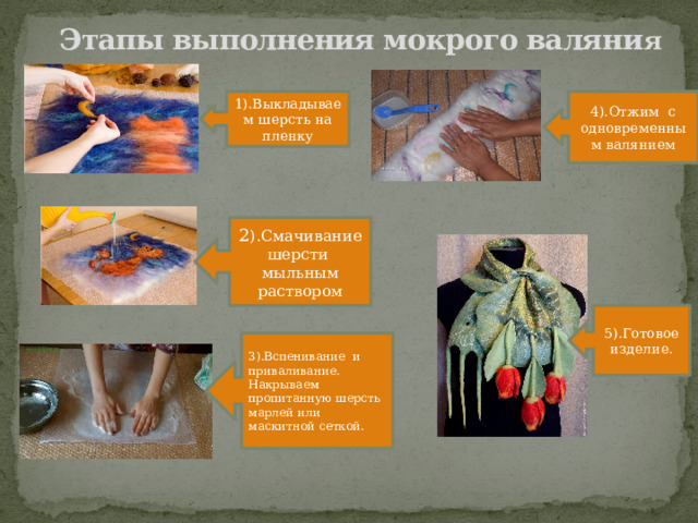 Этапы выполнения мокрого валяни я 1).Выкладываем шерсть на пленку 4).Отжим с одновременным валянием 2 ).Смачивание шерсти мыльным раствором 5).Готовое изделие. 3).Вспенивание и приваливание. Накрываем пропитанную шерсть марлей или маскитной сеткой. 