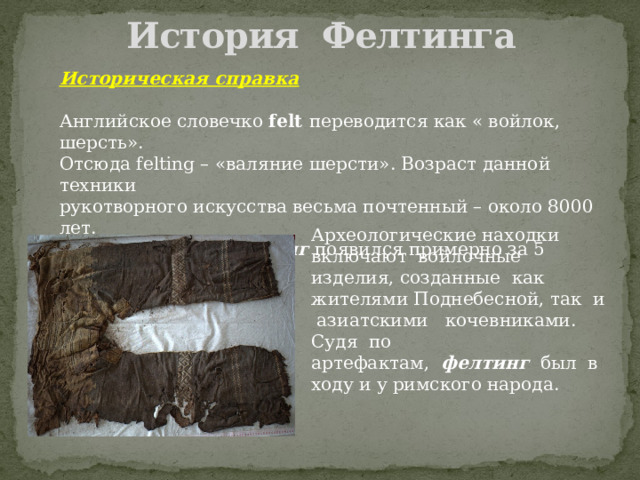 История Фелтинга Историческая справка  Английское словечко felt переводится как « войлок, шерсть». Отсюда felting – «валяние шерсти». Возраст данной техники рукотворного искусства весьма почтенный – около 8000 лет. Получается, что фелтинг появился примерно за 5 тысячелетий до н.э. Археологические находки включают войлочные изделия, созданные как жителями Поднебесной, так и азиатскими кочевниками. Судя по артефактам, фелтинг был в ходу и у римского народа. 