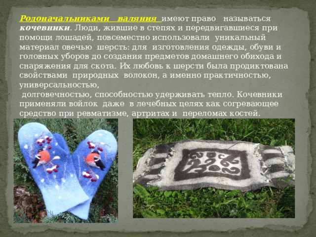 Родоначальниками валяния  имеют право называться кочевники . Люди, жившие в степях и передвигавшиеся при помощи лошадей, повсеместно использовали уникальный материал овечью шерсть: для изготовления одежды, обуви и головных уборов до создания предметов домашнего обихода и снаряжения для скота. Их любовь к шерсти была продиктована свойствами природных волокон, а именно практичностью, универсальностью,  долговечностью, способностью удерживать тепло. Кочевники применяли войлок даже в лечебных целях как согревающее средство при ревматизме, артритах и переломах костей. 