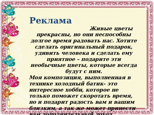 Реклама   Живые цветы прекрасны, но они неспособны долгое время радовать нас. Хотите сделать оригинальный подарок, удивить человека и сделать ему приятное – подарите эти необычные цветы, которые всегда будут с ним. Моя композиция, выполненная в технике холодный батик- это интересное хобби, которое не только поможет скоротать время, но и подарит радость вам и вашим близким, а так же может принести вам дополнительный доход, цветочные композиции в доме дарят гармонию и уют. 