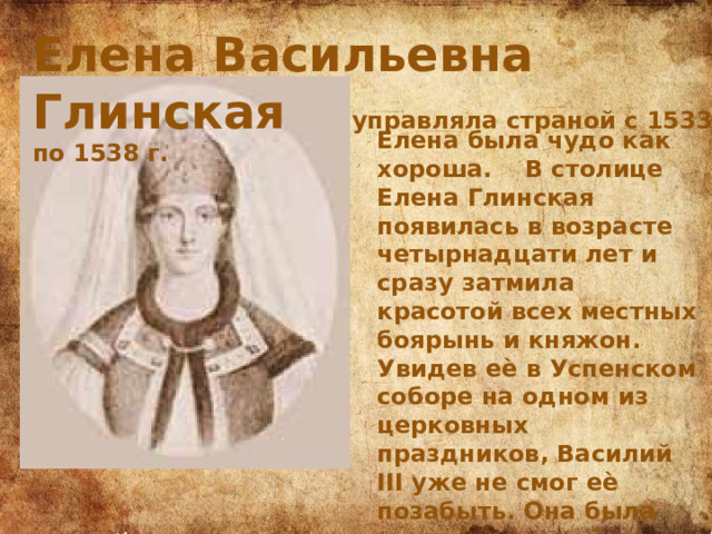 Елена Васильевна Глинская управляла страной с 1533 по 1538 г. Елена была чудо как хороша. В столице Елена Глинская появилась в возрасте четырнадцати лет и сразу затмила красотой всех местных боярынь и княжон. Увидев еѐ в Успенском соборе на одном из церковных праздников, Василий III уже не смог еѐ позабыть. Она была второй супругой Василия III, которому было 47 лет, когда он еѐ встретил. 