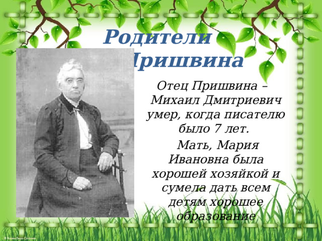 Родители М.М.Пришвина  Отец Пришвина – Михаил Дмитриевич умер, когда писателю было 7 лет.  Мать, Мария Ивановна была хорошей хозяйкой и сумела дать всем детям хорошее образование 