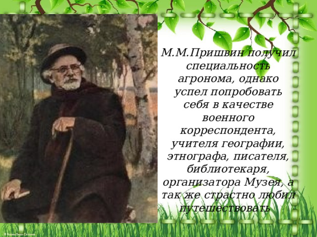 М.М.Пришвин получил специальность агронома, однако успел попробовать себя в качестве военного корреспондента, учителя географии, этнографа, писателя, библиотекаря, организатора Музея, а так же страстно любил путешествовать 