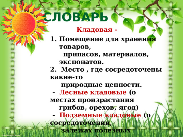 СЛОВАРЬ  Кладовая -  Помещение для хранения товаров,  припасов, материалов, экспонатов. 2. Место , где сосредоточены какие-то  природные ценности.  - Лесные кладовые (о местах произрастания  грибов, орехов, ягод)  - Подземные кладовые (о сосредоточении,  залежах полезных ископаемых) 