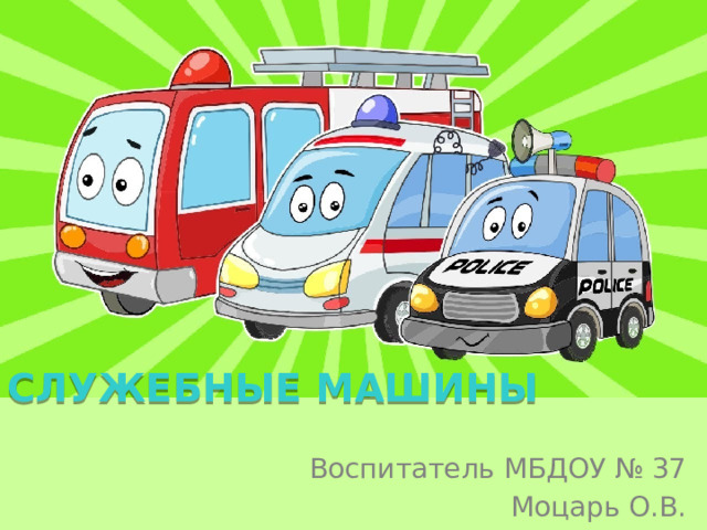 СЛУЖЕБНЫЕ МАШИНЫ Воспитатель МБДОУ № 37 Моцарь О.В. 