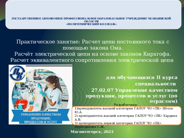     ГОСУДАРСТВЕННОЕ АВТОНОМНОЕ ПРОФЕССИОНАЛЬНОЕ ОБРАЗОВАТЛЬНОЕ УЧРЕЖДЕНИЕ ЧЕЛЯБИНСКОЙ ОБЛАСТИ  «ПОЛИТЕХНИЧЕСКИЙ КОЛЛЕДЖ»   Практическое занятие: Расчет цепи постоянного тока с помощью закона Ома.  Расчёт электрической цепи на основе законов Кирхгофа.  Расчет эквивалентного сопротивления электрической цепи для обучающихся II курса специальности  27.02.07 Управление качеством продукции, процессов и услуг (по отраслям) Разработчики: 1)преподаватель высшей категории ГАПОУ ЧО «ПК» Штоль Ю.А. 2) преподаватель высшей категории ГАПОУ ЧО «ПК» Хардина А.В. 3) преподаватель первой категории ГАПОУ ЧО «ПК» Нуритдинова С.Ж.  Магнитогорск, 2023 