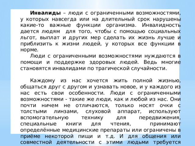  Инвалиды – люди с ограниченными возможностями, у которых навсегда или на длительный срок нарушены какие-то важные функции организма. Инвалидность дается людям для того, чтобы с помощью социальных льгот, выплат и других мер сделать их жизнь лучше и приблизить к жизни людей, у которых все функции в норме.  Люди с ограниченными возможностями нуждаются в помощи и поддержке здоровых людей. Ведь многие становятся инвалидами по трагической случайности.   Каждому из нас хочется жить полной жизнью, общаться друг с другом и узнавать новое, и у каждого из нас есть свои особенности. Люди с ограниченными возможностями - такие же люди, как и любой из нас. Они почти ничем не отличаются, только носят очки с толстыми линзами, слуховой аппарат, используют вспомогательную технику для передвижения, специальные книги для чтения, принимают определённые медицинские препараты или ограничены в приёме некоторой пищи и т.д. И для общения или совместной деятельности с этими людьми требуется соблюдение некоторых правил. Об этом мы сегодня и будем говорить. 
