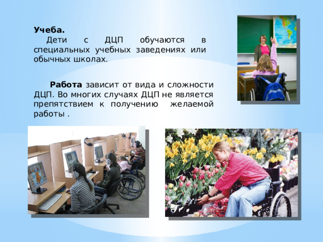 Учеба.  Дети с ДЦП обучаются в специальных учебных заведениях или обычных школах.  Работа зависит от вида и сложности ДЦП. Во многих случаях ДЦП не является препятствием к получению желаемой работы . 