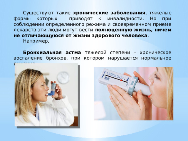  Существуют такие хронические заболевания , тяжелые формы которых приводят к инвалидности. Но при соблюдении определенного режима и своевременном приеме лекарств эти люди могут вести полноценную жизнь, ничем не отличающуюся от жизни здорового человека .  Например,   Бронхиальная астма тяжелой степени – хроническое воспаление бронхов, при котором нарушается нормальное дыхание. 