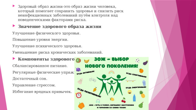 Здоровый образ жизни-это образ жизни человека, который помогает сохранить здоровье и снизить риск неинфекционных заболеваний путём контроля над поведенческими факторами риска. Значение здорового образа жизни Улучшение физического здоровья. Повышение уровня энергии. Улучшение психического здоровья. Уменьшение риска хронических заболеваний. Компоненты здорового образа жизни Сбалансированное питание. Регулярные физические упражнения. Достаточный сон. Управление стрессом. Избегание вредных привычек. 