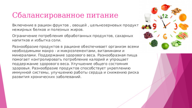 Сбалансированное питание Включение в рацион фруктов , овощей , цельнозерновых продуктов, нежирных белков и полезных жиров. Ограничение потребления обработанных продуктов, сахарных напитков и избытка соли. Разнообразие продуктов в рационе обеспечивает организм всеми необходимыми макро - и микроэлементами, витаминами и минералами. Поддержание здорового веса. Разнообразная пища помогает контролировать потребление калорий и упрощает поддержание здорового веса. Улучшение общего состояния здоровья. Разнообразие продуктов способствует укреплению иммунной системы, улучшению работы сердца и снижению риска развития хронических заболеваний. 
