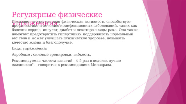 Регулярные физические упражнения . Доказано, что регулярная физическая активность способствует профилактике и лечению неинфекционных заболеваний, таких как болезни сердца, инсульт, диабет и некоторые виды рака. Она также помогает предотвратить гипертонию, поддерживать нормальный вес тела и может улучшать психическое здоровье, повышать качество жизни и благополучие. Виды упражнений: Аэробные , силовые тренировки, гибкость. Рекомендуемая частота занятий - 4-5 раз в неделю, лучше ежедневно