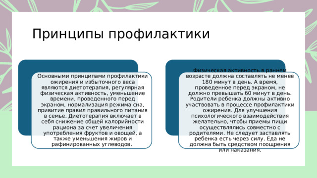 Принципы профилактики Основными принципами профилактики ожирения и избыточного веса являются диетотерапия, регулярная физическая активность, уменьшение времени, проведенного перед экраном, нормализация режима сна, привитие правил правильного питания в семье. Диетотерапия включает в себя снижение общей калорийности рациона за счет увеличения употребления фруктов и овощей, а также уменьшения жиров и рафинированных углеводов. Физическая активность в раннем возрасте должна составлять не менее 180 минут в день. А время, проведенное перед экраном, не должно превышать 60 минут в день. Родители ребенка должны активно участвовать в процессе профилактики ожирения. Для улучшения психологического взаимодействия желательно, чтобы приемы пищи осуществлялись совместно с родителями. Не следует заставлять ребенка есть через силу. Еда не должна быть средством поощрения или наказания. 