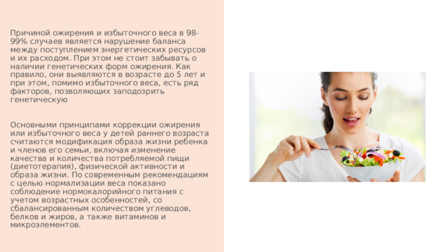 Причиной ожирения и избыточного веса в 98-99% случаев является нарушение баланса между поступлением энергетических ресурсов и их расходом. При этом не стоит забывать о наличии генетических форм ожирения. Как правило, они выявляются в возрасте до 5 лет и при этом, помимо избыточного веса, есть ряд факторов, позволяющих заподозрить генетическую Основными принципами коррекции ожирения или избыточного веса у детей раннего возраста считаются модификация образа жизни ребенка и членов его семьи, включая изменение качества и количества потребляемой пищи (диетотерапия), физической активности и образа жизни. По современным рекомендациям с целью нормализации веса показано соблюдение нормокалорийного питания с учетом возрастных особенностей, со сбалансированным количеством углеводов, белков и жиров, а также витаминов и микроэлементов. 