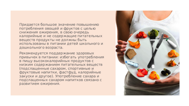 Придается большое значение повышению потребления овощей и фруктов с целью снижения ожирения, в свою очередь калорийные и не содержащие питательных веществ продукты не должны быть использованы в питании детей школьного и дошкольного возраста. Рекомендуется поддержание здоровых привычек в питании: избегать употребления в пищу высококалорийных продуктов с низким содержанием питательных веществ (подслащенные сахаром, спортивные и фруктовые напитки, фастфуд, калорийные закуски и другое). Употребление сахара и подслащенных сахаром напитков связано с развитием ожирения. 