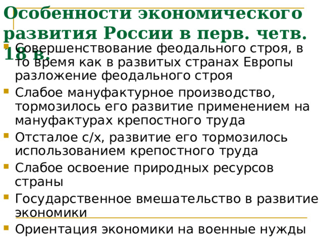 Особенности экономического развития России в перв. четв. 18 в. Совершенствование феодального строя, в то время как в развитых странах Европы разложение феодального строя Слабое мануфактурное производство, тормозилось его развитие применением на мануфактурах крепостного труда Отсталое с/х, развитие его тормозилось использованием крепостного труда Слабое освоение природных ресурсов страны Государственное вмешательство в развитие экономики Ориентация экономики на военные нужды 