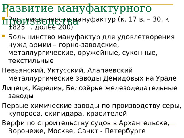 Развитие мануфактурного производства Рост численности мануфактур (к. 17 в. – 30, к 1825 г. долее 200) Большинство мануфактур для удовлетворения нужд армии – горно-заводские, металлургические, оружейные, суконные, текстильные Невьянский, Уктусский, Алапаевский металлургические заводы Демидовых на Урале Липецк, Карелия, Белозёрье железоделательные заводы Первые химические заводы по производству серы, купороса, скипидара, красителей Верфи по строительству судов в Архангельске, Воронеже, Москве, Санкт - Петербурге 