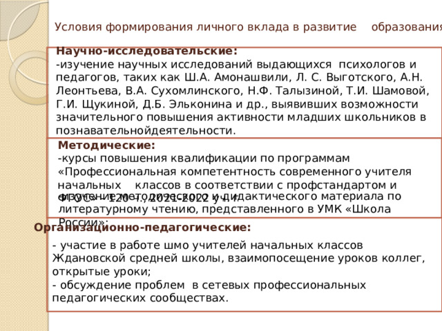 Условия формирования личного вклада в развитие образования   Научно-исследовательские: -изучение научных исследований выдающихся  психологов и педагогов, таких как Ш.А. Амонашвили, Л. С. Выготского, А.Н. Леонтьева, В.А. Сухомлинского, Н.Ф. Талызиной, Т.И. Шамовой, Г.И. Щукиной, Д.Б. Эльконина и др., выявивших возможности значительного повышения активности младших школьников в познавательнойдеятельности. Методические: -курсы повышения квалификации по программам «Профессиональная компетентность современного учителя начальных классов в соответствии с профстандартом и ФГОС» - 120 ч., 2021-2022 уч. г -изучение методического и дидактического материала по литературному чтению, представленного в УМК «Школа России»; Организационно-педагогические: - участие в работе шмо учителей начальных классов Ждановской средней школы, взаимопосещение уроков коллег, открытые уроки; - обсуждение проблем в сетевых профессиональных педагогических сообществах. 