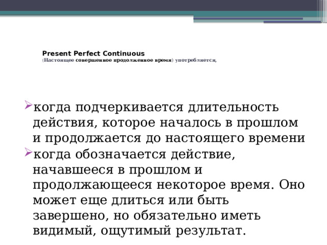   Present Perfect Continuous  ( Настоящее  совершенное продолженное время ) употребляется,     когда подчеркивается длительность действия, которое началось в прошлом и продолжается до настоящего времени когда обозначается действие, начавшееся в прошлом и продолжающееся некоторое время. Оно может еще длиться или быть завершено, но обязательно иметь видимый, ощутимый результат. 