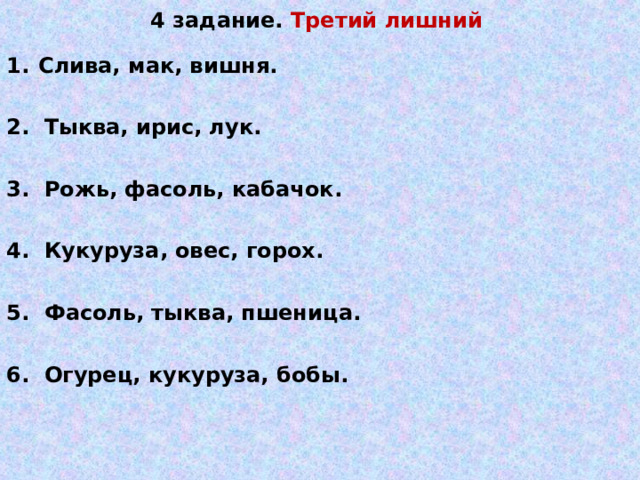 4 задание. Третий лишний    Слива, мак, вишня.  2. Тыква, ирис, лук.  3. Рожь, фасоль, кабачок.  4. Кукуруза, овес, горох.  5. Фасоль, тыква, пшеница.  6. Огурец, кукуруза, бобы.   