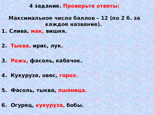    4 задание. Проверьте ответы:   Максимальное число баллов – 12 (по 2 б. за каждое название).     Слива, мак, вишня.  2. Тыква, ирис, лук.  3. Рожь, фасоль, кабачок.  4. Кукуруза, овес, горох.  5. Фасоль, тыква, пшеница.  6. Огурец, кукуруза, бобы.   