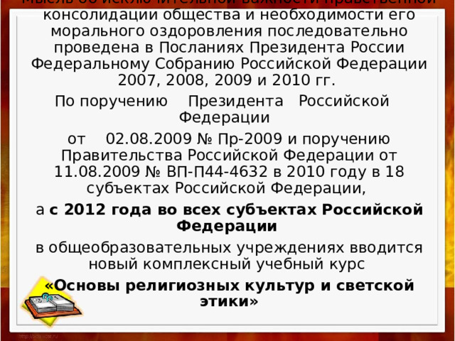 Мысль об исключительной важности нравственной консолидации общества и необходимости его морального оздоровления последовательно проведена в Посланиях Президента России Федеральному Собранию Российской Федерации 2007, 2008, 2009 и 2010 гг. По поручению    Президента   Российской    Федерации  от    02.08.2009 № Пр-2009 и поручению Правительства Российской Федерации от 11.08.2009 № ВП-П44-4632 в 2010 году в 18 субъектах Российской Федерации, а с 2012 года во всех субъектах Российской Федерации  в общеобразовательных учреждениях вводится новый комплексный учебный курс «Основы религиозных культур и светской этики» 