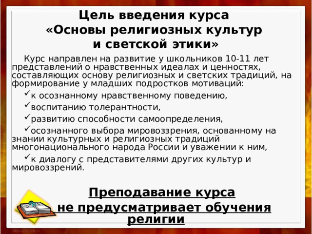 Цель введения курса  «Основы религиозных культур  и светской этики» Курс направлен на развитие у школьников 10-11 лет представлений о нравственных идеалах и ценностях, составляющих основу религиозных и светских традиций, на формирование у младших подростков мотиваций: к осознанному нравственному поведению, воспитанию толерантности, развитию способности самоопределения, осознанного выбора мировоззрения, основанному на знании культурных и религиозных традиций многонационального народа России и уважении к ним, к диалогу с представителями других культур и мировоззрений. Преподавание курса  не предусматривает обучения религии 