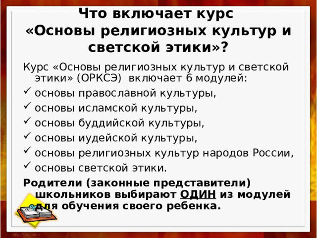 Что включает курс  «Основы религиозных культур и светской этики»? Курс «Основы религиозных культур и светской этики» (ОРКСЭ) включает 6 модулей: основы православной культуры, основы исламской культуры, основы буддийской культуры, основы иудейской культуры, основы религиозных культур народов России, основы светской этики. Родители (законные представители) школьников выбирают ОДИН из модулей для обучения своего ребенка.  