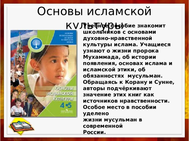 Основы исламской культуры Учебное пособие знакомит школьников с основами духовно-нравственной культуры ислама. Учащиеся узнают о жизни пророка Мухаммада, об истории появления, основах ислама и исламской этики, об обязанностях мусульман. Обращаясь к Корану и Сунне, авторы подчёркивают значение этих книг как источников нравственности. Особое место в пособии уделено жизни мусульман в современной России.  