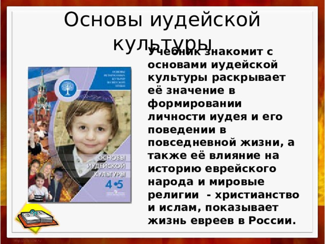 Основы иудейской культуры Учебник знакомит с основами иудейской культуры раскрывает её значение в формировании личности иудея и его поведении в повседневной жизни, а также её влияние на историю еврейского народа и мировые религии  - христианство и ислам, показывает жизнь евреев в России.  