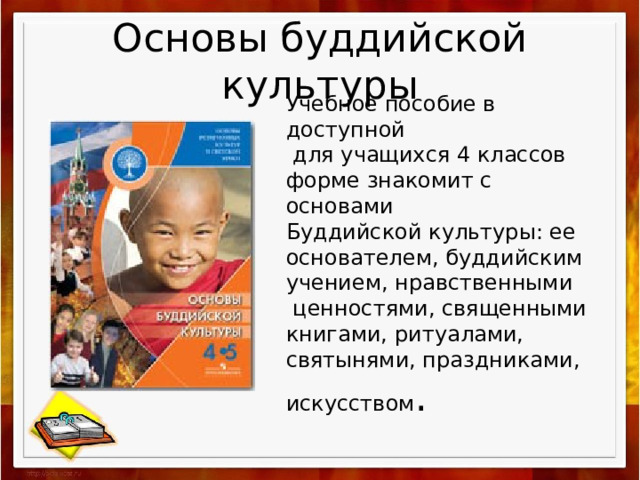Основы буддийской культуры Учебное пособие в доступной  для учащихся 4 классов форме знакомит с основами Буддийской культуры: ее основателем, буддийским учением, нравственными  ценностями, священными книгами, ритуалами, святынями, праздниками, искусством . 