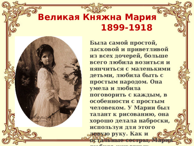 Великая Княжна Мария  1899-1918   Была самой простой, ласковой и приветливой из всех дочерей, больше всего любила возиться и нянчиться с маленькими детьми, любила быть с простым народом. Она умела и любила поговорить с каждым, в особенности с простым человеком. У Марии был талант к рисованию, она хорошо делала наброски, используя для этого левую руку. Как и остальные сестры, Мария любила животных. 