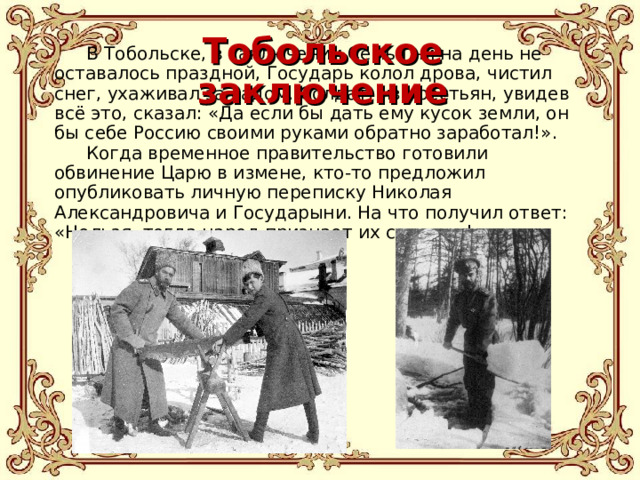 Тобольское заключение В Тобольске, в заключении Семья ни на день не оставалось праздной, Государь колол дрова, чистил снег, ухаживал за садом. Солдат, из крестьян, увидев всё это, сказал: «Да если бы дать ему кусок земли, он бы себе Россию своими руками обратно заработал!». Когда временное правительство готовили обвинение Царю в измене, кто-то предложил опубликовать личную переписку Николая Александровича и Государыни. На что получил ответ: «Нельзя, тогда народ признает их святыми!». 
