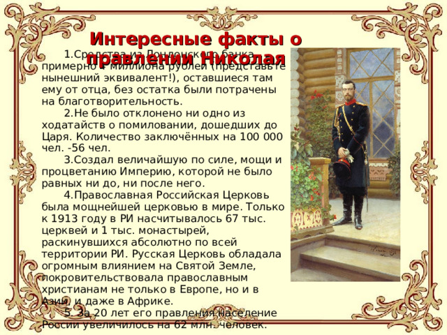 Интересные факты о правлении Николая II Средства из Лондонского банка, примерно 4 миллиона рублей (представьте нынешний эквивалент!), оставшиеся там ему от отца, без остатка были потрачены на благотворительность. Не было отклонено ни одно из ходатайств о помиловании, дошедших до Царя. Количество заключённых на 100 000 чел. -56 чел. Создал величайшую по силе, мощи и процветанию Империю, которой не было равных ни до, ни после него. Православная Российская Церковь была мощнейшей церковью в мире. Только к 1913 году в РИ насчитывалось 67 тыс. церквей и 1 тыс. монастырей, раскинувшихся абсолютно по всей территории РИ. Русская Церковь обладала огромным влиянием на Святой Земле, покровительствовала православным христианам не только в Европе, но и в Азии, и даже в Африке.  За 20 лет его правления население России увеличилось на 62 млн. человек. 