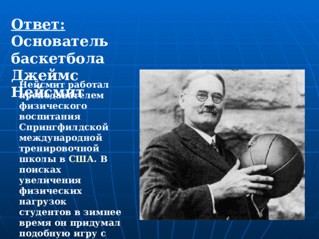 Ответ: Основатель баскетбола Джеймс Нейсмит Нейсмит работал преподавателем физического воспитания Спрингфилдской международной тренировочной школы в  США . В поисках увеличения физических нагрузок студентов в зимнее время он придумал подобную игру с мячом в зале. 