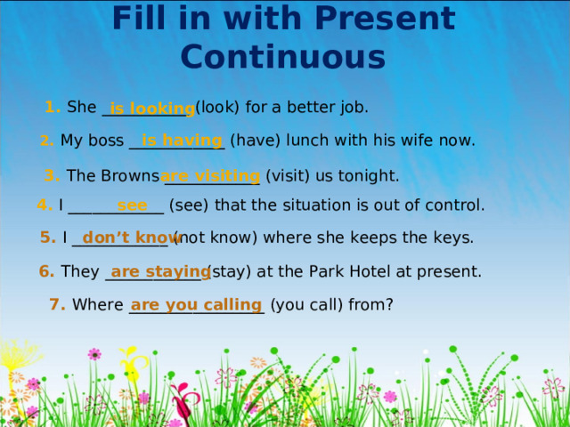 Fill in with Present Continuous 1 . She ___________ ( look ) for a better job. is looking 2 . My boss ____________ (have) lunch with his wife now. is having 3 . The Browns ____________ (visit) us tonight. are visiting 4 . I ____________ (see) that the situation is out of control. see 5 . I ____________ (not know) where she keeps the keys. don’t know 6 . They  ____________ (stay) at the Park Hotel at present. are staying 7 . Where  _________________ (you call) from? are you calling 