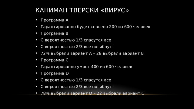 Каниман Тверски «Вирус» Программа А Гарантированно будет спасено 200 из 600 человек Программа B С вероятностью 1/3 спасутся все С вероятностью 2/3 все погибнут 72% выбрали вариант А – 28 выбрали вариант B Программа С Гарантированно умрет 400 из 600 человек Программа D С вероятностью 1/3 спасутся все С вероятностью 2/3 все погибнут 78% выбрали вариант D – 22 выбрали вариант C 