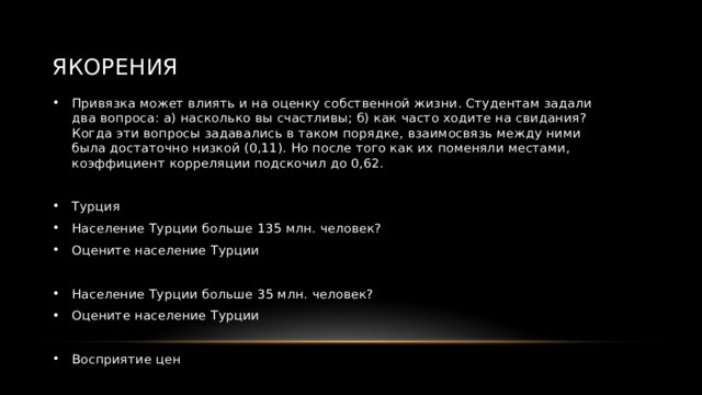 Якорения Привязка может влиять и на оценку собственной жизни. Студентам задали два вопроса: а) насколько вы счастливы; б) как часто ходите на свидания? Когда эти вопросы задавались в таком порядке, взаимосвязь между ними была достаточно низкой (0,11). Но после того как их поменяли местами, коэффициент корреляции подскочил до 0,62. Турция Население Турции больше 135 млн. человек? Оцените население Турции Население Турции больше 35 млн. человек? Оцените население Турции Восприятие цен 