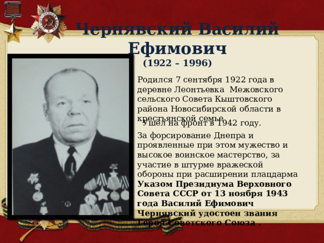 Чернявский Василий Ефимович  (1922 – 1996) Родился 7 сентября 1922 года в деревне Леонтьевка Межовского сельского Совета Кыштовского района Новосибирской области в крестьянской семье  Ушёл на фронт в 1942 году. За форсирование Днепра и проявленные при этом мужество и высокое воинское мастерство, за участие в штурме вражеской обороны при расширении плацдарма Указом Президиума Верховного Совета СССР от 13 ноября 1943 года Василий Ефимович Чернявский удостоен звания Героя Советского Союза . 