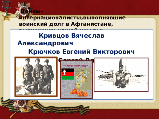  Воины– интернационалисты,выполнявшие воинский долг в Афганистане, выпускники нашей школы:   Кривцов Вячеслав Александрович Крючков Евгений Викторович Кузнецов Сергей Владимирович . 
