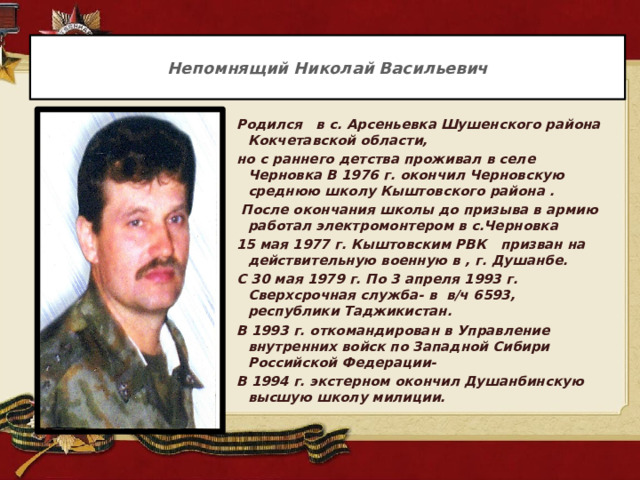  Непомнящий Николай Васильевич   Родился в с. Арсеньевка Шушенского района Кокчетавской области, но с раннего детства проживал в селе Черновка В 1976 г. окончил Черновскую среднюю школу Кыштовского района .  После окончания школы до призыва в армию работал электромонтером в с.Черновка 15 мая 1977 г. Кыштовским РВК призван на действительную военную в , г. Душанбе. С 30 мая 1979 г. По 3 апреля 1993 г. Сверхсрочная служба- в в/ч 6593, республики Таджикистан. В 1993 г. откомандирован в Управление внутренних войск по Западной Сибири Российской Федерации- В 1994 г. экстерном окончил Душанбинскую высшую школу милиции. 