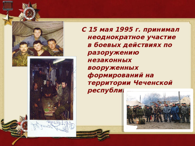С 15 мая 1995 г. принимал неоднократное участие в боевых действиях по разоружению незаконных вооруженных формирований на территории Чеченской республики. 